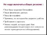 Не надо включать в Ваше резюме : Всю Вашу трудовую биографию. Ваши физические данные. Вашу фотографию. Причины, по которым Вы уходили с работы. Требования к зарплате. Имена людей, которые дают Вам рекомендацию (подготовьте этот список он может пригодиться на собеседовании).