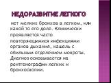 Недоразвитие легкого. нет мелких бронхов в легком, или какой то его доле. Клинически проявляется часто повторяющимися инфекциями органов дыхания, кашель с обильным отделением мокроты. Диагноз основывается на рентгенографии легких и бронхоскопии.