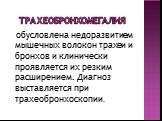 Трахеобронхомегалия. обусловлена недоразвитием мышечных волокон трахеи и бронхов и клинически проявляется их резким расширением. Диагноз выставляется при трахеобронхоскопии.