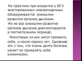 На практике при вскрытии у 30 % экзетированных новорожденных обнаруживается аномалии развития органов дыхания. Но не все аномалии развития органов дыхания диагностируются в постнатальном периоде. Некоторые из них могут проявить себя, и после сорока лет. Связанно это с тем, что очень долго болезнь мо