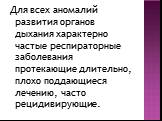 Для всех аномалий развития органов дыхания характерно частые респираторные заболевания протекающие длительно, плохо поддающиеся лечению, часто рецидивирующие.