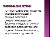 Гипоплазия легких. Относительно равномерное уменьшение массы и объема легкого в результате редукции бронхов и недостаточного развития респираторного отдела. Может быть одно-, двух- и многодолевой.