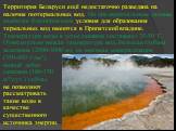 Территория Беларуси ещё недостаточно разведана на наличие геотермальных вод. По предварительным данным, наиболее благоприятные условия для образования термальных вод имеются в Припятской впадине. Температура воды в устье скважин составляет 35-50 ◦С. Относительно низкая температура вод, большая глуби