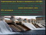 Гидроэнергоресурсы Беларуси оцениваются в 850 МВт, в том числе технически доступными считаются 520 МВт, в экономически целесообразными – 250 МВт. Иными словами, практически можно использовать лишь около 30% потенциала малых рек и водостоков. Технически возможные к использованию гидроэнергоресурсы оц