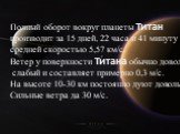 Полный оборот вокруг планеты Титан производит за 15 дней, 22 часа и 41 минуту со средней скоростью 5,57 км/с. Ветер у поверхности Титана обычно довольно слабый и составляет примерно 0,3 м/с. На высоте 10-30 км постоянно дуют довольно Сильные ветра да 30 м/с.