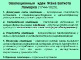 Эволюционные идеи Жана Батиста Ламарка (1744-1829). 1. Движущие силы эволюции – врождённые способности организмов к самосовершенствованию и целесообразному реагированию на условия среды обитания. 2. Направления эволюции – постепенное усложнение от низших форм к высшим ( градации – ступени; отклонени