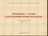 Метаболизм – основа существования живых организмов. МОУ средняя общеобразовательная школа №5 г.Искитим. Искитим 2007 г. Автор: учитель биологии Иванова Е.Э.