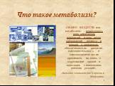 «ОБМЕН ВЕЩЕСТВ или метаболизм - совокупность всех химических изменений и всех видов превращений веществ и энергии в организмах, обеспечивающих развитие, жизнедеятельность и самовоспроизведение организмов, их связь с окружающей средой и адаптацию к изменениям внешних условий». «Большая энциклопедия К