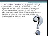 Что такое компьютерный вирус? Компьютерный вирус — вид вредоносного программного обеспечения, способного создавать копии самого себя и внедряться в код других программ, системные области памяти, загрузочные секторы, а также распространять свои копии по разнообразным каналам связи.