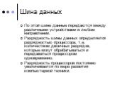 Шина данных. По этой шине данные передаются между различными устройствами в любом направлении. Разрядность шины данных определяется разрядностью процессора, т.е. количеством двоичных разрядов, которые могут обрабатываться и передаваться процессором одновременно. Разрядность процессоров постоянно уве