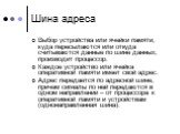 Шина адреса. Выбор устройства или ячейки памяти, куда пересылаются или откуда считываются данные по шине данных, производит процессор. Каждое устройство или ячейка оперативной памяти имеет свой адрес. Адрес передается по адресной шине, причем сигналы по ней передаются в одном направлении – от процес