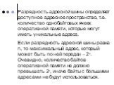 Разрядность адресной шины определяет доступное адресное пространство, т.е. количество однобайтовых ячеек оперативной памяти, которые могут иметь уникальные адреса. Если разрядность адресной шины равна n, то максимальный адрес, который может быть по ней передан – 2n. Очевидно, количество байтов опера