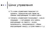 Шина управления. По шине управления передаются сигналы, определяющие характер обмена информацией по магистрали. Сигналы управления показывают, какую операцию – считывание или запись информации из памяти – нужно производить, синхронизируют обмен информацией между устройствами и т.д