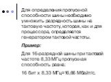 Для определения пропускной способности шины необходимо умножить разрядность шины на тактовую частоту, которая, как и для процессора, определяется генератором тактовой частоты. Пример: Для 16-разрядной шины при тактовой частоте 8,33 МГц пропускная способность равна: 16 бит x 8,33 МГц=16,66 Мбайт/с.