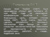 Появление GWT. Google Web Toolkit (GWT) был неожиданно открыт для публики 18 мая 2006 года на ежегодной конференции JavaOne в Сан-Франциско. Цель, которая стояла перед GWT, была очень простой: сделать разработку с помощью технологии Ajax проще за счет сокрытия несовместимостей браузеров от программи