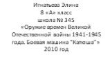 Игнатьева Элина 8 «А» класс школа № 345 «Оружие времен Великой Отечественной войны 1941-1945 года. Боевая машина “Катюша”» 2010 год