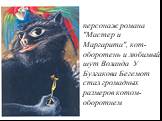 Кот-Бегемот. персонаж романа "Мастер и Маргарита", кот-оборотень и любимый шут Воланда. У Булгакова Бегемот стал громадных размеров котом-оборотнем.