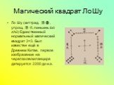 Магический квадрат Ло Шу. Ло Шу (кит.трад. 洛書, упрощ. 洛书, пиньинь luò shū) Единственный нормальный магический квадрат 3×3. Был известен ещё в Древнем Китае, первое изображение на черепаховом панцире датируется 2200 до н.э.