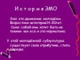 Эмо это движение молодёжи. Возрастная категория14-20лет. Само собой они хотят быть не такими как все и это нормально. У этой молодёжной субкультуры существует своя атрибутика, стиль одежды.