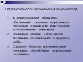 Эффективность применения кейс-метода. В непринуждённой обстановке обеспечивает освоение теоретических положений и овладение практическим использованием материала. Формирует интерес и позитивную мотивацию по отношению к предмету, учёбе. Содержит большой воспитательный потенциал; способствует социализ