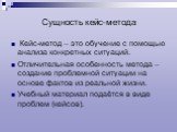 Сущность кейс-метода. Кейс-метод – это обучение с помощью анализа конкретных ситуаций. Отличительная особенность метода – создание проблемной ситуации на основе фактов из реальной жизни. Учебный материал подаётся в виде проблем (кейсов).