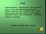 Совет. Конкретизируйте предложенную для сочинения тему: из всех впечатлений-воспоминаний о первом школьном утре выберите одно, самое яркое, самое памятное, может, чем-то дорогое, напишите только о нём и озаглавьте сочинение, конечно, по-своему. Спасибо за работу. Урок окончен.