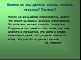 Можем ли мы данную запись назвать текстом? Почему? Никто не возьмётся перечислить всего, что стоит за ёмким словом Отечество. Но всё-таки можно сказать: понятие Родины – это память обо всём, что нам дорого в прошлом, это дела и люди нынешних дней, это родная земля со всем, что растёт и дышит на ней.