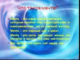 Что такое мечта? Мечта - это наши мысли-желания, которые кажутся нам недоступными и невозможными, но на первый взгляд. Мечта - это первый шаг к цели! Мечта - это сила, это смысл жизни, это интерес к жизни, это наш «мотиватор». Без мечты нет цели, нет задач, нет движения