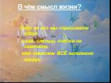 В чём смысл жизни? Себя не раз мы спрашиваем вдруг и как, слепцы, совсем не замечаем, что смыслом ВСЁ наполнено вокруг.