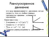 Равноускоренное движение. это вид неравномерного движения, когда скорость тела за любые равные промежутки времени изменяется одинаково. Характеристики : Ускорение а = v/t (м/с²) Скорость v = at (м/с) Путь s = at² / 2 (м) Графики равноускоренного движения