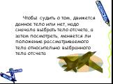 Чтобы судить о том, движется данное тело или нет, надо сначала выбрать тело отсчета, а затем посмотреть, меняется ли положение рассматриваемого тела относительно выбранного тела отсчета