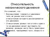 Относительность механического движения. Это означает, что… Бессмысленно говорить о движении тела, не указав тело отсчета, относительно которого рассматривается это движение. Относительно разных тел отсчета одно и то же движение может выглядеть по-разному: разными могут быть траектории движения, прой