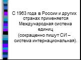 С 1963 года в России и других странах применяется Международная система единиц (сокращенно пишут СИ – система интернациональная).