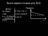 Было задано на дом упр. 6(1). Решение. V = V0 + at = = 2+(- 0,25)∙4 = 1м /с. Дано: V0 =2м/с t =4c a = - 0,25м/с2 (тормозит) V = ? V t