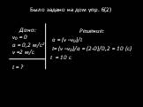 Было задано на дом упр. 6(2). Решение: а = (v –v0)/t t= (v –v0)/а = (2-0)/0,2 = 10 (с) t = 10 c. Дано: v0 = 0 a = 0,2 м/с2 v =2 м/с t = ?
