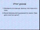 Итог урока: 1.Назовите основные законы постоянного тока. 2.Какой формулой выражается закон Ома для участка цепи?