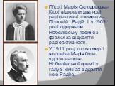 П”єр і Марія Склодовська-Кюрі відкрили два нові радіоактивні елементи – Полоній і Радій. І у 1903 році одержали Нобелівську премію з фізики за відкриття радіоактивності. У 1911 році після смерті чоловіка Марія була удосконалена Нобелівської премії у галузі хімії за відкриття нею Радію.