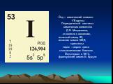 Йод – химический элемент VII группы Периодической системы химических элементов Д.И. Менделеева, относится к галогенам, атомный номер 53, атомная масса 126,9; кристаллы черно – серого цвета с металлическим блеском. Йод открыл в 1811г. французский химик Б. Куртуа.