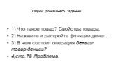 Опрос домашнего задания. 1) Что такое товар? Свойства товара. 2) Назовите и раскройте функции денег. 3) В чем состоит операция деньги-товар-деньги? 4)стр.75 Проблема.