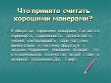 Что принято считать хорошими манерами? В обществе хорошими манерами считаются скромность, сдержанность, деликатность, умение контролировать свои поступки, внимательно и тактично общаться с людьми.«Хорошими манерами обладает тот, кто наименьшее количество людей ставит в неловкое положение».Дж. Свифт