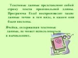 Текстовые данные представляют собой строку текста произвольной длины. Программа Excel воспроизводит такие данные точно в том виде, в каком они были введены. Ячейка, содержащая текстовые данные, не может использоваться в вычислениях.