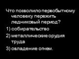 Что позволило первобытному человеку пережить ледниковый период? 1) собирательство 2) металлические орудия труда 3) овладение огнем.