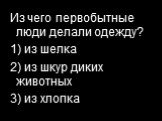 Из чего первобытные люди делали одежду? 1) из шелка 2) из шкур диких животных 3) из хлопка