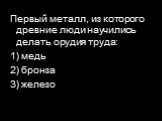 Первый металл, из которого древние люди научились делать орудия труда: 1) медь 2) бронза 3) железо