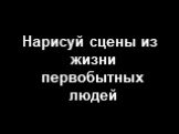 Нарисуй сцены из жизни первобытных людей