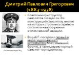 Дмитрий Павлович Григорович (1883-1938). Советский конструктор самолетов. Создал ок. 80 конструкций самолетов, многие из которых строились серийно и состояли на вооружении отечественной авиации. В 1916 Г. построил первый в мире гидросамолет-истребитель М-11, имевший броню, а также двухмоторный самол