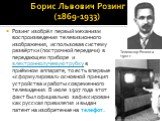 Борис Львович Розинг (1869-1933). Розинг изобрёл первый механизм воспроизведения телевизионного изображения, использовав систему развёртки (построчной передачи) в передающем приборе и электроннолучевую трубку в приёмном аппарате, то есть впервые «сформулировал» основной принцип устройства и работы с