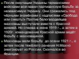 После оккупации Украины германскими войсками возглавил партизанскую борьбу за независимую Украину. Они сражались под чёрными знамёнами с надписями «Свобода или смерть!» Против белогвардейцев махновцы выступали вместе с Красной армией. Но сперва в июне 1919 г., а затем в 1920г. командование Красной а