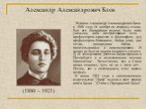 Александр Александрович Блок. Родился Александр Александрович Блок в 1880 году 16 ноября по старому стилю. Все его ближайшие родичи были либо учеными, либо литераторами: отец - профессором-юристом и философом, дед профессором-ботаником, бабка, мать, две тетки, двоюродная бабка - писательницами и пер