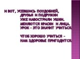 И вот, усевшись поудобней, Друзья и подружки Уже навострили ушки. Меняются краски и лица. Урок – это значит учиться. Чтоб хорошо учиться – Нам здоровье пригодится.